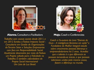 Maju, Coach Alanna, Consultora e Facilitadora e Conferencista 
Trabalha com causas sociais desde 2011, e 
em 2012 fundou a Todoos Impacto Social - 
Consultoria em Gestão de Organizações 
do Terceiro Setor e Soluções Empresarias 
com foco em Responsabilidade Social. 
Atualmente desenvolve por meio da Todoos 
um Projeto voltado para a Felicidade no 
Trabalho. É também cofundadora do 
Projeto Social Internacional 
Um Litro de Luz Brasil. 
Coach e Co-autora do Livro “Damas de 
Ouro – A inteligência feminina em ação” e 
Fundadora do Mulher Integral estuda 
sobre crescimento pessoal, liderança e 
empreendedorismo há 5 anos. Acredita 
que o talento é o que diferencia as 
pessoas tornando-as únicas, e que pessoas 
talentosas unidas pela mesma causa, 
fazem a diferença no mundo. 
 