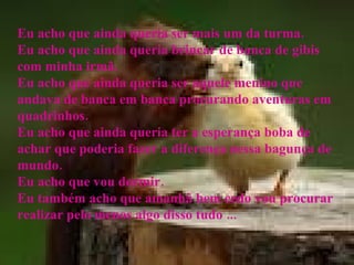 Eu acho que ainda queria ser mais um da turma. Eu acho que ainda queria brincar de banca de gibis com minha irmã. Eu acho que ainda queria ser aquele menino que andava de banca em banca procurando aventuras em quadrinhos. Eu acho que ainda queria ter a esperança boba de achar que poderia fazer a diferença nessa bagunça de mundo. Eu acho que vou dormir. Eu também acho que amanhã bem cedo vou procurar realizar pelo menos algo disso tudo ... 