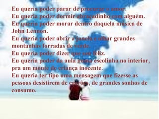 Eu queria poder parar de procurar o amor. Eu queria poder dormir abraçadinho com alguém. Eu queria poder morar dentro daquela música de John Lennon. Eu queria poder abrir a janela e olhar grandes montanhas forradas de verde. Eu queria poder dizer que sou feliz. Eu queria poder da aula numa escolinha no interior, pra um monte de criança inocente. Eu queria ter tipo uma mensagem que fizesse as pessoas desistirem de carrões, de grandes sonhos de consumo. 