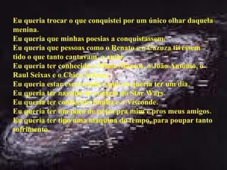 Eu queria trocar o que conquistei por um único olhar daquela menina. Eu queria que minhas poesias a conquistassem. Eu queria que pessoas como o Renato e o Cazuza tivessem tido o que tanto cantavam, o amor. Eu queria ter conhecido o Plínio Marcos, o João Antônio, o Raul Seixas e o Chico Science. Eu queria estar escrevendo o que eu queria ter um dia. Eu queria ter nascido no cenário do Star Wars. Eu queria ter conhecido Emilia e o Visconde. Eu queria ter um poço de pesca pra mim e pros meus amigos. Eu queria ter tipo uma máquina do tempo, para poupar tanto sofrimento. 