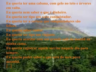 Eu queria ter uma cabana, com gelo no teto e árvores em volta. Eu queria nem saber o que é dinheiro. Eu queria ser tipo um cara conquistador. Eu queria ter a certeza que conquistadores são felizes. Eu queria saber cantar. Eu queria ser tipo um viajante. Eu queria acordar com um grande café da manhã na minha cama. Eu queria registrar aquele sorriso naquele dia para sempre. Eu queria poder saber o que será do meu povo amanhã. [...] 