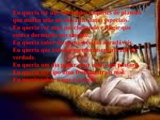 Eu queria ter um robozinho daqueles de plástico que minha mãe me dava em datas especiais. Eu queria ver meu pai chegando e fingir que estava dormindo novamente.   Eu queria saber dizer mais coisas agradáveis. Eu queria que todos comemorassem o Natal de verdade. Eu queria um dia poder voar como um pássaro. Eu queria ser tipo uma frota contra o mal. Eu queria saber o que é o mal. 