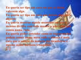 Eu queria ser tipo um cara em que as ideias valessem algo. Eu queria ser tipo um cara que deixou algo para alguém. Eu queria mostrar aquele momento em que o menino dividiu com todo mundo o pão velho que comia numa viela. Eu queria poder entender como os engravatados podem comer numa mesa onde o almoço é mais caro que o salário da maioria dos brasileiros e mesmo assim dormem tranquilos. [...] 