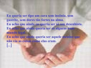Eu queria ser tipo um cara sem insônia, sem gastrite, sem dores tão fortes na alma. Eu acho que ainda eu queria ser só um desenhista. Eu acho que ainda queria ser só alguém num mundo legal. Eu acho que ainda queria ser aquele menino que não via as coisas como elas eram. [...] 