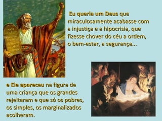 Eu queria um Deus  que  miraculosamente acabasse com  a injustiça e a hipocrisia, que  fizesse chover do céu a ordem,  o bem-estar, a segurança...  e Ele apareceu   na figura de  uma criança que os grandes  rejeitaram e que só os pobres,  os simples, os marginalizados  acolheram. 