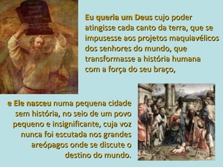 Eu queria um Deus  cujo poder atingisse cada canto da terra, que se impusesse aos projetos maquiavélicos dos senhores do mundo, que transformasse a história humana  com a força do seu braço,  e Ele nasceu   numa pequena cidade sem história, no seio de um povo pequeno e insignificante, cuja voz nunca foi escutada nos grandes areópagos onde se discute o destino do mundo. 