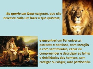 Eu queria um Deus  exigente, que não deixasse cada um fazer o que quisesse ,  e encontrei   um Pai universal, paciente e bondoso, com coração  e com sentimentos, capaz de compreender e desculpar as falhas  e debilidades dos homens, sem castigar ou vingar, mas perdoando.  