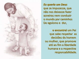 Eu queria um Deus  que se impusesse, que não nos deixasse fazer asneiras nem conduzir  o mundo por caminhos  De egoísmo e  dor,  e encontrei   um Pai  que sabe respeitar  as decisões do homem  ou mulher, que promove  até ao fim a liberdade  humana e a respectiva  responsabilidade. 