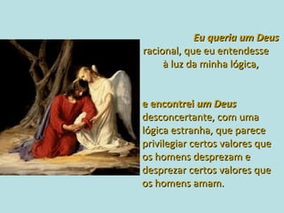    Eu queria um Deus  racional, que eu entendesse  à luz da minha lógica,   e encontrei  um Deus  desconcertante, com uma lógica estranha, que parece privilegiar certos valores que os homens desprezam e desprezar certos valores que os homens amam. 