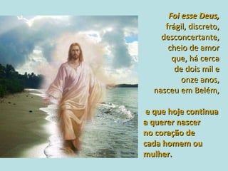 Foi esse Deus,  frágil, discreto,  desconcertante,  cheio de amor  que, há cerca  de dois mil e  onze anos,  nasceu em Belém,  e que hoje continua  a querer nascer  no coração de  cada homem ou mulher.  