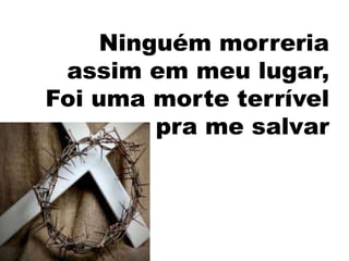 Ninguém morreria
 assim em meu lugar,
Foi uma morte terrível
         pra me salvar
 