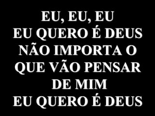 EU, EU, EU
EU QUERO É DEUS
NÃO IMPORTA O
QUE VÃO PENSAR
DE MIM
EU QUERO É DEUS
 