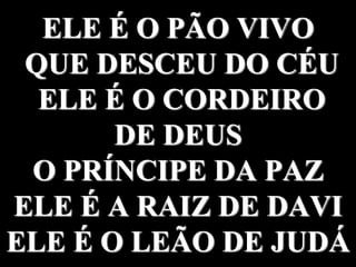 ELE É O PÃO VIVO
QUE DESCEU DO CÉU
ELE É O CORDEIRO
DE DEUS
O PRÍNCIPE DA PAZ
ELE É A RAIZ DE DAVI
ELE É O LEÃO DE JUDÁ
 
