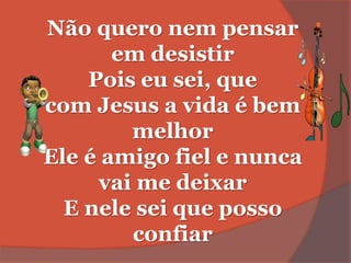 Não quero nem pensar
em desistir
Pois eu sei, que
com Jesus a vida é bem
melhor
Ele é amigo fiel e nunca
vai me deixar
E nele sei que posso
confiar
 