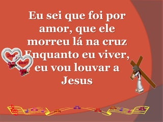 Eu sei que foi por
amor, que ele
morreu lá na cruz
Enquanto eu viver,
eu vou louvar a
Jesus
 