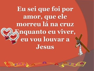 Eu sei que foi por
amor, que ele
morreu lá na cruz
Enquanto eu viver,
eu vou louvar a
Jesus
 