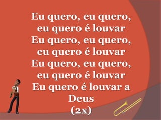 Eu quero, eu quero,
eu quero é louvar
Eu quero, eu quero,
eu quero é louvar
Eu quero, eu quero,
eu quero é louvar
Eu quero é louvar a
Deus
(2x)
 