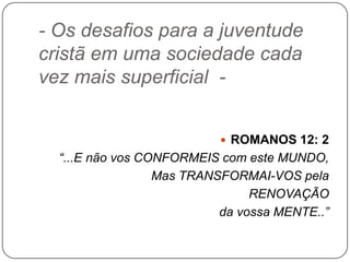 - Os desafios para a juventude
cristã em uma sociedade cada
vez mais superficial -
 ROMANOS 12: 2
“...E não vos CONFORMEIS com este MUNDO,
Mas TRANSFORMAI-VOS pela
RENOVAÇÃO
da vossa MENTE..”
 