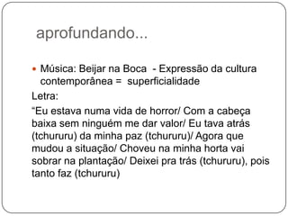 aprofundando...
 Música: Beijar na Boca - Expressão da cultura
contemporânea = superficialidade
Letra:
“Eu estava numa vida de horror/ Com a cabeça
baixa sem ninguém me dar valor/ Eu tava atrás
(tchururu) da minha paz (tchururu)/ Agora que
mudou a situação/ Choveu na minha horta vai
sobrar na plantação/ Deixei pra trás (tchururu), pois
tanto faz (tchururu)
 