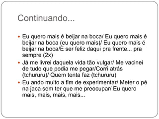 Continuando...
 Eu quero mais é beijar na boca/ Eu quero mais é
beijar na boca (eu quero mais)/ Eu quero mais é
beijar na boca/E ser feliz daqui pra frente... pra
sempre (2x)
 Já me livrei daquela vida tão vulgar/ Me vacinei
de tudo que podia me pegar/Corri atrás
(tchururu)/ Quem tenta faz (tchururu)
 Eu ando muito a fim de experimentar/ Meter o pé
na jaca sem ter que me preocupar/ Eu quero
mais, mais, mais, mais...
 