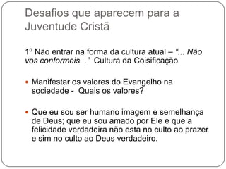 Desafios que aparecem para a
Juventude Cristã
1º Não entrar na forma da cultura atual – “... Não
vos conformeis...” Cultura da Coisificação
 Manifestar os valores do Evangelho na
sociedade - Quais os valores?
 Que eu sou ser humano imagem e semelhança
de Deus; que eu sou amado por Ele e que a
felicidade verdadeira não esta no culto ao prazer
e sim no culto ao Deus verdadeiro.
 