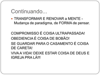 Continuando...
 TRANSFORMAR E RENOVAR a MENTE -
Mudança de paradigma, de FORMA de pensar.
COMPROMISSO É COISA ULTRAPASSADA!
OBEDIENCIA É COISA DE BOBÃO!
SE GUARDAR PARA O CASAMENTO É COISA
DE CARETA!
VIVA A VIDA! DEIXE ESTAR COISA DE DEUS E
IGREJA PRA LÁ!!!
 