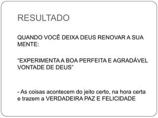 RESULTADO
QUANDO VOCÊ DEIXA DEUS RENOVAR A SUA
MENTE:
“EXPERIMENTA A BOA PERFEITA E AGRADÁVEL
VONTADE DE DEUS”
- As coisas acontecem do jeito certo, na hora certa
e trazem a VERDADEIRA PAZ E FELICIDADE
 