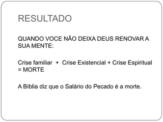 RESULTADO
QUANDO VOCE NÃO DEIXA DEUS RENOVAR A
SUA MENTE:
Crise familiar + Crise Existencial + Crise Espiritual
= MORTE
A Bíblia diz que o Salário do Pecado é a morte.
 