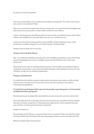 Eu quero ser rica!E tu também?
Pois é isso mesmo!Quero ser rica!Durante anos dizia ao meu marido:"Tu vê lá se enricas que o
meu sonho é virar dondoca!"Hehe!
Dizia isto em tom de brincadeira mas de facto semprequis viver senão de forma desafogada mas
pelo menos sem ter que andar a contar tostões e poder ter uma vida boa.
Toda a vida lutei para que não faltasse nada em casa (e muitas vezes faltava muita coisa) e toda a
vida tive que trabalhar, às vezes sabe Deus como, por ser o sustento da casa.
Andei anos à procura de coisas para fazer extra trabalho e ainda fiz algumas coisas, vendi
produtos de cosmética, cheguei até a ser chefe de grupo e até fui taróloga!
Sempre tentei arranjar uns trocos extra.
Chegou a hora de dizer Basta!
Sim, vou continuara trabalhar, mas não quero mais trabalhar para patrões,ter que me levantar
quase de madrugada para ir para o trabalho e passar ali o dia fechada como se fosse uma
prisioneira.
Basta de me sobrar mês no ordenado, basta de passara vida cansada e sem satisfaç ão alguma,
arrastando-me para fazer o que semprefoi minha obrigação, colocardinheiro em casa e ter que
trabalhar em algo não me satisfaz propriamente!
Chegou a minha hora!
É a minha hora de também eu poder sonhar, poder concretizar esses sonhos, ser feliz à minha
maneira com o meu jeito de ser sem ter que estara toda a hora a gramar com críticas e
comentários desagradáveis.
É a minha hora de largar tudo o que me incomoda,o que não gosto e viver à minha
medida,fazendo o que gosto!
Há muita gente que me julga doida, mas também,já o pensavam antes, por isso, tanto me faz.
Nunca fui influenciável, sou do signo Carneiro mas nunca fui um carneirinho atrás do rebanho.
Bem pelo contrário, semprefui a ovelha negra pois semprefui do contra e quando todos iam
para a direita, eu achava que devia ir para a esquerda!
Sempre fui muito eu!
Há um ditado que diz "Diz-me com quem andas e dir-te-ei quem és!"Não concordo.Só é assim
se formos influenciáveis!Podemos dar-nos com qualquer pessoa e não sermos nada como ela!
Basta que sejamos fieis a nós próprios!
 