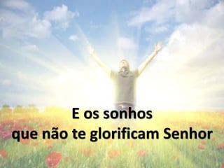 E os sonhos
Que não te glorificam Senhor
 