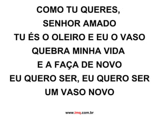 COMO TU QUERES,  SENHOR AMADO TU ÉS O OLEIRO E EU O VASO QUEBRA MINHA VIDA  E A FAÇA DE NOVO EU QUERO SER, EU QUERO SER UM VASO NOVO www. imq .com.br 