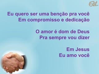 Eu quero ser uma benção pra você Em compromisso e dedicação O amor é dom de Deus Pra sempre vou dizer Em Jesus Eu amo você 