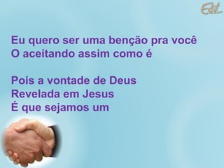 Eu quero ser uma benção pra você O aceitando assim como é Pois a vontade de Deus Revelada em Jesus É que sejamos um 