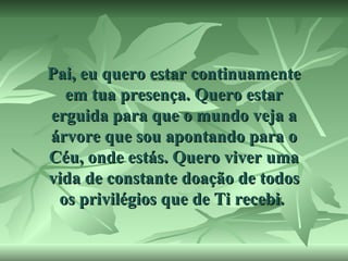 Pai, eu quero estar continuamente
em tua presença. Quero estar
erguida para que o mundo veja a
árvore que sou apontando para o
Céu, onde estás. Quero viver uma
vida de constante doação de todos
os privilégios que de Ti recebi.

 