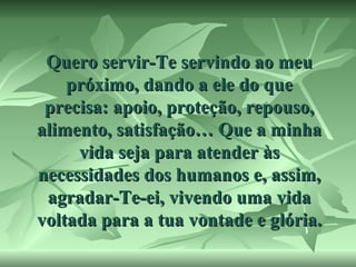 Quero servir-Te servindo ao meu
próximo, dando a ele do que
precisa: apoio, proteção, repouso,
alimento, satisfação… Que a minha
vida seja para atender às
necessidades dos humanos e, assim,
agradar-Te-ei, vivendo uma vida
voltada para a tua vontade e glória.

 