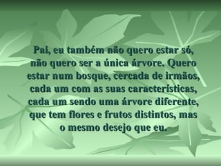 Pai, eu também não quero estar só,
não quero ser a única árvore. Quero
estar num bosque, cercada de irmãos,
cada um com as suas características,
cada um sendo uma árvore diferente,
que tem flores e frutos distintos, mas
o mesmo desejo que eu.

 