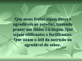 Que meus frutos sejam doces e
agradáveis ao paladar, trazendo
prazer aos lábios e à língua. Que
sejam edificantes e fortificantes.
Que unam o útil da nutrição ao
agradável do sabor.

 