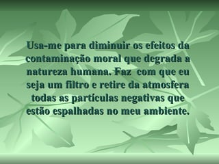 Usa-me para diminuir os efeitos da
contaminação moral que degrada a
natureza humana. Faz com que eu
seja um filtro e retire da atmosfera
todas as partículas negativas que
estão espalhadas no meu ambiente.

 