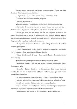Estavam prontos para seguir, precisavam somente acordar a Pavoa, que ainda 
dormia. A Cutia se encarregou do trabalho. 
­Amiga, 
amiga – Dizia a Cutia, em voz baixa – É hora de acordar. 
­Ai 
não, me deixa dormir só mais um pouquinho. 
­Não 
pode, precisamos ir. 
A Pavoa se levantou a contragosto e seguiu com os outros, muito chateada. 
­Sair 
assim de manhã cedo, sem ao menos tomar um banho de lago – 
Reclamava ela – Vejam só as minhas plumas, parecem um monte de folhas secas! 
Andaram por mais um bom tempo até, por fim, chegarem à beira do rio. 
Avistaram a cabana dos caçadores, na outra margem. Nem sinal dos homens. A Pavoa 
que, há muito queria tomar um banho, teve vontade de correr e se jogar no rio. Só não o 
fez porque sabia que o lugar era habitado por Jacarés. 
­Os 
caçadores devem estar dormindo – Falou a Onça Suçuarana ­É 
um bom 
momento para agirmos. 
­E 
agora? Onde estão os Jacarés que você falou que ia nos ajudar a atravessar o 
rio? – Perguntou a Anta, se dirigindo ao Macaco Guariba. 
­Vejam, 
já estão saindo da água – Respondeu o Macaco – Devem ter sentido 
nossa presença. 
Quatro Jacarés Açu emergiram da água e se aproximaram do sexteto. 
­Sejam 
bem vindos – Disse um dos Jacarés – Estamos prontos para ajudar. 
Como vamos fazer? 
­É 
simples – Falou o Bem­te­vi 
– A Suçuarana e a Cutia podem atravessar 
sozinhas. Eu vou pelo ar. Resta apenas o Macaco e a Pavoa, creio que vocês podem 
atravessá­los 
sobre vocês. 
­Eu 
atravessar o rio em cima de um Jacaré – Falou a Pavoa – Ai que chique! 
­Podemos 
fazer isso sim, vamos suba! – Disse um Jacaré, se referindo à Pavoa. 
­E 
você, suba em mim – Falou o outro, para o Macaco Guariba. 
Todos se puseram a postos e fizeram a travessia em silêncio para não chamar a 
atenção dos caçadores. Chegaram ao outro lado do rio com sucesso. 
­Pronto, 
estamos aqui – Disse a Onça Suçuarana – Agora é hora de agir. 
1 
 