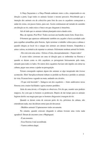 A Onça Suçuarana e a Onça Pintada andaram rumo a eles, empurrando­os 
em 
direção a porta. Logo todos os animais faziam o mesmo percurso. Percebendo que a 
intenção dos animais era de colocá­los 
para fora da casa os caçadores começaram a 
andar de costas, em passos lentos, para sair. Assim continuaram até metade do caminho 
em direção ao rio, onde estava o barco em que chegaram à Amazônia. 
Até ali tudo que os animais tinham planejado estava dando certo. 
Mas, de repente, Pow!Pow! Todos ouviram um barulho muito forte. Eram tiros. 
O homem que apareceu subitamente também era caçador e havia acordado cedo 
para espalhar armadilhas pela floresta. Após terminar o trabalho voltou para a cabana e 
quando chegou ao local viu o ataque dos animais aos demais homens. Empunhou a 
arma e atirou, na tentativa de espantar os animais. Felizmente nenhum animal foi ferido. 
­Ele 
está com uma arma – Gritou a Cutia, desesperadamente – Fujam todos! 
E assim todos correram em uma só direção para se embrenhar na floresta e 
quando se deram conta os três caçadores os perseguiam furiosamente pela mata, 
atirando para todos os lados. Os outros dois caçadores haviam sido rápidos em entrar na 
cabana, pegar suas armas e ajudar na perseguição. 
Teriam conseguido capturar algum dos animais se algo inesperado não tivesse 
acontecido. Slim! Inexplicavelmente tinham se perdido na floresta e perdido os animais 
de vista. Ficaram horas vagando na mata, andando em círculos. 
­O 
que está havendo? – Indagava um dos caçadores – Antes andávamos nessa 
floresta com a maior facilidade e agora estamos perdidos. 
Atrás de uma árvore, o Curupira os observava. Foi ele que, usando seus poderes 
mágicos, fez com que os homens se perdessem. Depois de dar tempo para os animais 
fugirem desfez sua magia para que os homens chegassem à margem do rio. 
Quando se deram conta de estavam perto do rio, próximos da cabana, não 
entenderam nada, mas decidiram entrar para de descansar. 
­Malditos 
animais! Capturaremos todos novamente. 
No entanto, quando estavam chegando à cabana tiveram uma visita nada 
agradável. Deram de encontro com o Mapinguari. 
­É 
um monstro. 
­Essa 
floresta é mal assombrada 
­Vamos 
embora daqui. 
1 
 