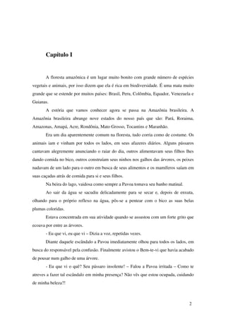 Capítulo I 
A floresta amazônica é um lugar muito bonito com grande número de espécies 
vegetais e animais, por isso dizem que ela é rica em biodiversidade. É uma mata muito 
grande que se estende por muitos países: Brasil, Peru, Colômbia, Equador, Venezuela e 
Guianas. 
A estória que vamos conhecer agora se passa na Amazônia brasileira. A 
Amazônia brasileira abrange nove estados do nosso país que são: Pará, Roraima, 
Amazonas, Amapá, Acre, Rondônia, Mato Grosso, Tocantins e Maranhão. 
Era um dia aparentemente comum na floresta, tudo corria como de costume. Os 
animais iam e vinham por todos os lados, em seus afazeres diários. Alguns pássaros 
cantavam alegremente anunciando o raiar do dia, outros alimentavam seus filhos lhes 
dando comida no bico, outros construíam seus ninhos nos galhos das árvores, os peixes 
nadavam de um lado para o outro em busca de seus alimentos e os mamíferos saíam em 
suas caçadas atrás de comida para si e seus filhos. 
Na beira do lago, vaidosa como sempre a Pavoa tomava seu banho matinal. 
Ao sair da água se sacudiu delicadamente para se secar e, depois de enxuta, 
olhando para o próprio reflexo na água, pôs­se 
a pentear com o bico as suas belas 
plumas coloridas. 
Estava concentrada em sua atividade quando se assustou com um forte grito que 
ecoava por entre as árvores. 
­Eu 
que vi, eu que vi – Dizia a voz, repetidas vezes. 
Diante daquele escândalo a Pavoa imediatamente olhou para todos os lados, em 
busca do responsável pela confusão. Finalmente avistou o Bem­te­vi 
que havia acabado 
de pousar num galho de uma árvore. 
­Eu 
que vi o quê? Seu pássaro insolente! – Falou a Pavoa irritada – Como te 
atreves a fazer tal escândalo em minha presença? Não vês que estou ocupada, cuidando 
de minha beleza?! 
2 
 