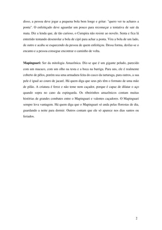disso, a pessoa deve jogar a pequena bola bem longe e gritar: "quero ver tu achares a 
ponta". O enfeitiçado deve aguardar um pouco para recomeçar a tentativa de sair da 
mata. Diz a lenda que, de tão curioso, o Curupira não resiste ao novelo. Senta e fica lá 
entretido tentando desenrolar a bola de cipó para achar a ponta. Vira a bola de um lado, 
de outro e acaba se esquecendo da pessoa de quem enfeitiçou. Dessa forma, desfaz­se 
o 
encanto e a pessoa consegue encontrar o caminho de volta. 
Mapinguari: Ser da mitologia Amazônica. Diz­se 
que é um gigante peludo, parecido 
com um macaco, com um olho na testa e a boca na barriga. Para uns, ele é realmente 
coberto de pêlos, porém usa uma armadura feita do casco da tartaruga, para outros, a sua 
pele é igual ao couro de jacaré. Há quem diga que seus pés têm o formato de uma mão 
de pilão. A criatura é feroz e não teme nem caçador, porque é capaz de dilatar o aço 
quando sopra no cano da espingarda. Os ribeirinhos amazônicos contam muitas 
histórias de grandes combates entre o Mapinguari e valentes caçadores. O Mapinguari 
sempre leva vantagem. Há quem diga que o Mapinguari só anda pelas florestas de dia, 
guardando a noite para dormir. Outros contam que ele só aparece nos dias santos ou 
feriados. 
2 
 