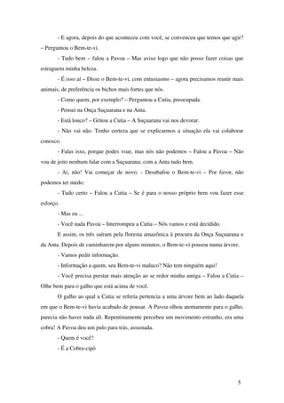 ­E 
agora, depois do que aconteceu com você, se convenceu que temos que agir? 
– Perguntou o Bem­te­vi. 
­Tudo 
bem – falou a Pavoa – Mas aviso logo que não posso fazer coisas que 
estraguem minha beleza. 
­É 
isso aí – Disse o Bem­te­vi, 
com entusiasmo – agora precisamos reunir mais 
animais, de preferência os bichos mais fortes que nós. 
­Como 
quem, por exemplo? – Perguntou a Cutia, preocupada. 
­Pensei 
na Onça Suçuarana e na Anta. 
­Está 
louco? – Gritou a Cutia – A Suçuarana vai nos devorar. 
­Não 
vai não. Tenho certeza que se explicarmos a situação ela vai colaborar 
conosco. 
­Falas 
isso, porque podes voar, mas nós não podemos – Falou a Pavoa – Não 
vou de jeito nenhum falar com a Suçuarana; com a Anta tudo bem. 
­Ai, 
não! Vai começar de novo. ­Desabafou 
o Bem­te­vi 
– Por favor, não 
podemos ter medo. 
­Tudo 
certo – Falou a Cutia – Se é para o nosso próprio bem vou fazer esse 
esforço. 
­Mas 
eu ... 
­Você 
nada Pavoa – Interrompeu a Cutia – Nós vamos e está decidido. 
E assim, os três saíram pela floresta amazônica à procura da Onça Suçuarana e 
da Anta. Depois de caminharem por alguns minutos, o Bem­te­vi 
pousou numa árvore. 
­Vamos 
pedir informação. 
­Informação 
a quem, seu Bem­te­vi 
maluco? Não tem ninguém aqui! 
­Você 
precisa prestar mais atenção ao se redor minha amiga – Falou a Cutia – 
Olhe bem para o galho que está acima de você. 
O galho ao qual a Cutia se referia pertencia a uma árvore bem ao lado daquela 
em que o Bem­te­vi 
havia acabado de pousar. A Pavoa olhou atentamente para o galho, 
parecia não haver nada ali. Repentinamente percebeu um movimento estranho, era uma 
cobra! A Pavoa deu um pulo para trás, assustada. 
­Quem 
é você? 
­É 
a Cobra­cipó 
5 
 