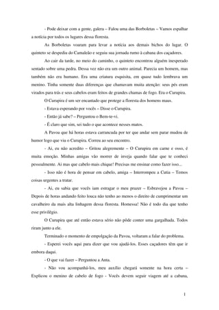 ­ Pode deixar com a gente, galera – Falou uma das Borboletas – Vamos espalhar 
a notícia por todos os lugares dessa floresta.
As Borboletas voaram para levar a notícia aos demais bichos do lugar. O 
quinteto se despediu do Camaleão e seguiu sua jornada rumo à cabana dos caçadores.
Ao cair da tarde, no meio do caminho, o quinteto encontrou alguém inesperado 
sentado sobre uma pedra. Dessa vez não era um outro animal. Parecia um homem, mas 
também não era humano. Era uma criatura esquisita, em quase tudo lembrava um 
menino. Tinha somente duas diferenças que chamavam muita atenção: seus pés eram 
virados para trás e seus cabelos eram feitos de grandes chamas de fogo. Era o Curupira. 
O Curupira é um ser encantado que protege a floresta dos homens maus.
­ Estava esperando por vocês – Disse o Curupira.
­ Então já sabe? – Perguntou o Bem­te­vi.   
  ­ É claro que sim, sei tudo o que acontece nesses matos.
A Pavoa que há horas estava carrancuda por ter que andar sem parar mudou de 
humor logo que viu o Curupira. Correu ao seu encontro.
­ Ai, eu não acredito – Gritou alegremente – O Curupira em carne e osso, é 
muita emoção. Minhas amigas vão morrer de inveja quando falar que te conheci 
pessoalmente. Ai mas que cabelo mais chique! Precisas me ensinar como fazer isso...
­ Isso não é hora de pensar em cabelo, amiga – Interrompeu a Cutia – Temos 
coisas urgentes a tratar.
­ Ai, eu sabia que vocês iam estragar o meu prazer – Esbravejou a Pavoa – 
Depois de horas andando feito louca não tenho ao menos o direito de cumprimentar um 
cavalheiro da mais alta linhagem dessa floresta. Homessa! Não é todo dia que tenho 
esse privilégio.
O Curupira que até então estava sério não pôde conter uma gargalhada. Todos 
riram junto a ele.
Terminado o momento de empolgação da Pavoa, voltaram a falar do problema.
­ Esperei vocês aqui para dizer que vou ajudá­los. Esses caçadores têm que ir 
embora daqui.
­ O que vai fazer – Perguntou a Anta.
­   Não   vou   acompanhá­los,   meu   auxílio   chegará   somente   na   hora   certa   – 
Explicou o menino de cabelo de fogo ­ Vocês devem seguir viagem até a cabana, 
1
 