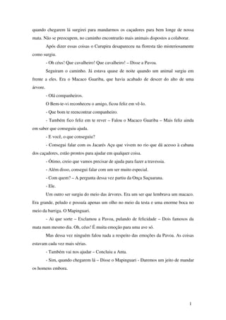 quando chegarem lá surgirei para mandarmos os caçadores para bem longe de nossa 
mata. Não se preocupem, no caminho encontrarão mais animais dispostos a colaborar.
Após dizer essas coisas o Curupira desapareceu na floresta tão misteriosamente 
como surgiu.
­ Oh céus! Que cavalheiro! Que cavalheiro! – Disse a Pavoa.
Seguiram o caminho. Já estava quase de noite quando um animal surgiu em 
frente a eles. Era o Macaco Guariba, que havia acabado de descer do alto de uma 
árvore.
­ Olá companheiros.
O Bem­te­vi reconheceu o amigo, ficou feliz em vê­lo.
­ Que bom te reencontrar companheiro.
­ Também fico feliz em te rever – Falou o Macaco Guariba – Mais feliz ainda 
em saber que conseguiu ajuda.
­ E você, o que conseguiu?
­ Consegui falar com os Jacarés Açu que vivem no rio que dá acesso à cabana 
dos caçadores, estão prontos para ajudar em qualquer coisa.
­ Ótimo, creio que vamos precisar de ajuda para fazer a travessia.
­ Além disso, consegui falar com um ser muito especial.
­ Com quem? – A pergunta dessa vez partiu da Onça Suçuarana.
­ Ele.
Um outro ser surgiu do meio das árvores. Era um ser que lembrava um macaco. 
Era grande, peludo e possuía apenas um olho no meio da testa e uma enorme boca no 
meio da barriga. O Mapinguari.  
­ Ai que sorte – Exclamou a Pavoa, pulando de felicidade – Dois famosos da 
mata num mesmo dia. Oh, céus! É muita emoção para uma ave só.
Mas dessa vez ninguém falou nada a respeito das emoções da Pavoa. As coisas 
estavam cada vez mais sérias.
­ Também vai nos ajudar – Concluiu a Anta.
­ Sim, quando chegarem lá – Disse o Mapinguari ­ Daremos um jeito de mandar 
os homens embora.
1
 