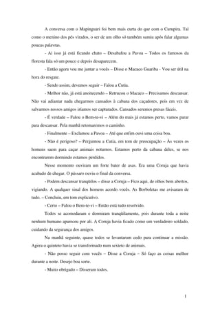 A conversa com o Mapinguari foi bem mais curta do que com o Curupira. Tal 
como o menino dos pés virados, o ser de um olho só também sumiu após falar algumas 
poucas palavras.
­ Ai isso já está ficando chato – Desabafou a Pavoa – Todos os famosos da 
floresta fala só um pouco e depois desaparecem.
­ Então agora vou me juntar a vocês – Disse o Macaco Guariba ­ Vou ser útil na 
hora do resgate.
­ Sendo assim, devemos seguir – Falou a Cutia.
­ Melhor não, já está anoitecendo – Retrucou o Macaco – Precisamos descansar. 
Não vai adiantar nada chegarmos cansados à cabana dos caçadores, pois em vez de 
salvarmos nossos amigos iríamos ser capturados. Cansados seremos presas fáceis.
­ É verdade – Falou o Bem­te­vi – Além do mais já estamos perto, vamos parar 
para descansar. Pela manhã retomaremos o caminho.
­ Finalmente – Exclamou a Pavoa – Até que enfim ouvi uma coisa boa.
­ Não é perigoso? – Perguntou a Cutia, em tom de preocupação – Às vezes os 
homens saem para caçar animais noturnos. Estamos perto da cabana deles, se nos 
encontrarem dormindo estamos perdidos.
Nesse momento ouviram um forte bater de asas. Era uma Coruja que havia 
acabado de chegar. O pássaro ouviu o final da conversa.
­ Podem descansar tranqüilos – disse a Coruja – Fico aqui, de olhos bem abertos, 
vigiando. A qualquer sinal dos homens acordo vocês. As Borboletas me avisaram de 
tudo. – Concluiu, em tom explicativo.
­ Certo – Falou o Bem­te­vi – Então está tudo resolvido.
Todos se acomodaram e dormiram tranqüilamente, pois durante toda a noite 
nenhum humano apareceu por ali. A Coruja havia ficado como um verdadeiro soldado, 
cuidando da segurança dos amigos.
Na manhã seguinte, quase todos se levantaram cedo para continuar a missão. 
Agora o quinteto havia se transformado num sexteto de animais.
­ Não posso seguir com vocês – Disse a Coruja – Só faço as coisas melhor 
durante a noite. Desejo boa sorte.
­ Muito obrigado – Disseram todos.
1
 