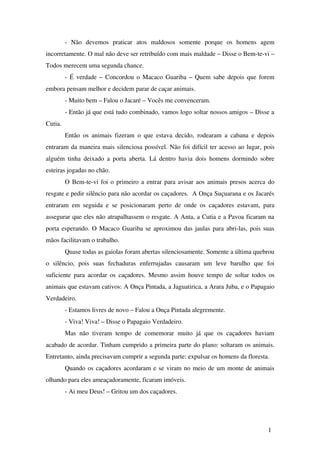 ­   Não   devemos   praticar   atos   maldosos   somente   porque   os   homens   agem 
incorretamente. O mal não deve ser retribuído com mais maldade – Disse o Bem­te­vi – 
Todos merecem uma segunda chance.
­ É verdade – Concordou o Macaco Guariba – Quem sabe depois que forem 
embora pensam melhor e decidem parar de caçar animais.
­ Muito bem – Falou o Jacaré – Vocês me convenceram.
­ Então já que está tudo combinado, vamos logo soltar nossos amigos – Disse a 
Cutia.
Então os animais fizeram o que estava decido, rodearam a cabana e depois 
entraram da maneira mais silenciosa possível. Não foi difícil ter acesso ao lugar, pois 
alguém tinha deixado a porta aberta. Lá dentro havia dois homens dormindo sobre 
esteiras jogadas no chão.
O Bem­te­vi foi o primeiro a entrar para avisar aos animais presos acerca do 
resgate e pedir silêncio para não acordar os caçadores.  A Onça Suçuarana e os Jacarés 
entraram em seguida e se posicionaram perto de onde os caçadores estavam, para 
assegurar que eles não atrapalhassem o resgate. A Anta, a Cutia e a Pavoa ficaram na 
porta esperando. O Macaco Guariba se aproximou das jaulas para abri­las, pois suas 
mãos facilitavam o trabalho.
Quase todas as gaiolas foram abertas silenciosamente. Somente a última quebrou 
o   silêncio,   pois   suas   fechaduras   enferrujadas   causaram   um   leve   barulho   que   foi 
suficiente para acordar os caçadores. Mesmo assim houve tempo de soltar todos os 
animais que estavam cativos: A Onça Pintada, a Jaguatirica, a Arara Juba, e o Papagaio 
Verdadeiro. 
­ Estamos livres de novo – Falou a Onça Pintada alegremente.
­ Viva! Viva! – Disse o Papagaio Verdadeiro.
Mas  não tiveram  tempo  de comemorar  muito já que os  caçadores  haviam 
acabado de acordar. Tinham cumprido a primeira parte do plano: soltaram os animais. 
Entretanto, ainda precisavam cumprir a segunda parte: expulsar os homens da floresta.
Quando os caçadores acordaram e se viram no meio de um monte de animais 
olhando para eles ameaçadoramente, ficaram imóveis.
­ Ai meu Deus! – Gritou um dos caçadores.
1
 
