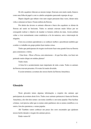 Os três caçadores falavam ao mesmo tempo. Estavam com muito medo, brancos 
como uma folha de papel e com os cabelos arrepiados parecendo esponjas de aço.
Depois daquilo que tinham visto nem sequer pensaram duas vezes, deram meia 
volta e entraram no barco. Foram embora da floresta.  
Por detrás das árvores os animais olhavam o barco dos caçadores se afastar da 
floresta   até   sumir   no   horizonte.   Todos   os   animais   estavam   muito   felizes   por   ter 
conseguido realizar o objetivo de mandar os homens embora da mata. Assim podiam 
voltar a viver normalmente como estabelecia a lei da natureza, sem a intervenção de 
ninguém. 
Com essa aventura aprenderam a se conhecer melhor e perceberam também que 
a união e o trabalho em grupo podem fazer muitas coisas. 
Todos que participaram do resgate resolveram fazer uma grande festa na floresta 
para comemorar a vitória. 
­ Uma festa – Disse a Pavoa, com entusiasmo – Ai que boa idéia, vou fazer um 
penteado muito chique em minhas plumas!
Todos riram.
A festa foi o acontecimento mais importante de toda a mata. Todos os animais 
da floresta estavam presentes. O evento foi muito divertido.
E assim terminou a aventura dos nossos heróis da floresta Amazônica.
 
Glossário
 
Neste   glossário   temos   algumas   informações   a   respeito   dos   animais   que 
participaram da aventura deste livro. Todos esses animais pertencem à fauna da floresta 
Amazônica, eles têm dois nomes: um nome científico e um nome popular. Para facilitar 
a leitura, você precisa saber que os nomes entre parênteses são os nomes científicos e os 
outros, fora dos parenteses, o nome popular.
Ah! Também vamos conhecer um pouco dos seres encantados que ajudaram 
nossos heróis durante o resgate dos animais presos.
Então vamos lá!
1
 