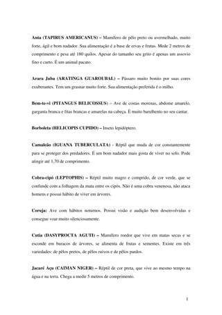 Anta (TAPIRUS AMERICANUS) – Mamífero de pêlo preto ou avermelhado, muito 
forte, ágil e bom nadador. Sua alimentação é a base de ervas e frutas. Mede 2 metros de 
comprimento e pesa até 180 quilos. Apesar do tamanho seu grito é apenas um assovio 
fino e curto. É um animal pacato.
Arara Juba (ARATINGA GUAROUBAL) –  Pássaro muito bonito por suas cores 
exuberantes. Tem um grasnar muito forte. Sua alimentação preferida é o milho.
Bem­te­vi (PITANGUS BELICOSSUS) – Ave de costas morenas, abdome amarelo, 
garganta branca e fitas brancas e amarelas na cabeça. È muito barulhento no seu cantar.
Borboleta (HELICOPIS CUPIDO) – Inseto lepidóptero.
Camaleão (IGUANA TUBERCULATA)  ­ Réptil que muda de cor constantemente 
para se proteger dos predadores. É um bom nadador mais gosta de viver no solo. Pode 
atingir até 1,70 de comprimento.
Cobra­cipó (LEPTOPHIS) –  Réptil muito magro e comprido, de cor verde, que se 
confunde com a folhagem da mata entre os cipós. Não é uma cobra venenosa, não ataca 
homens e possui hábito de viver em árvores.
Coruja:  Ave com hábitos  noturnos. Possui visão e audição bem desenvolvidas  e 
consegue voar muito silenciosamente.
Cutia (DASYPROCTA AGUTI) –  Mamífero roedor que vive em matas secas e se 
esconde em buracos de árvores, se alimenta de frutas e sementes. Existe em três 
variedades: de pêlos pretos, de pêlos ruivos e de pêlos pardos.   
Jacaré Açu (CAIMAN NIGER) – Réptil de cor preta, que vive ao mesmo tempo na 
água e na terra. Chega a medir 5 metros de comprimento.
1
 