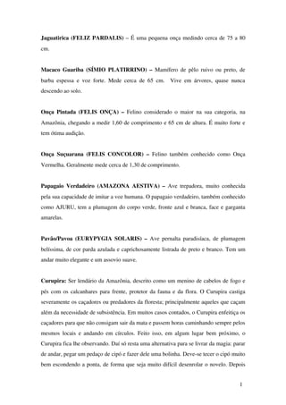 Jaguatirica (FELIZ PARDALIS) – É uma pequena onça medindo cerca de 75 a 80 
cm. 
Macaco Guariba (SÍMIO PLATIRRINO) –  Mamífero de pêlo ruivo ou preto, de 
barba espessa e voz forte. Mede cerca de 65 cm.   Vive em árvores, quase nunca 
descendo ao solo.
Onça Pintada (FELIS ONÇA) –  Felino considerado o maior na sua categoria, na 
Amazônia, chegando a medir 1,60 de comprimento e 65 cm de altura. É muito forte e 
tem ótima audição.
Onça Suçuarana (FELIS CONCOLOR) –  Felino também conhecido como Onça 
Vermelha. Geralmente mede cerca de 1,30 de comprimento. 
Papagaio Verdadeiro (AMAZONA AESTIVA) –  Ave trepadora, muito conhecida 
pela sua capacidade de imitar a voz humana. O papagaio verdadeiro, também conhecido 
como AJURU, tem a plumagem do corpo verde, fronte azul e branca, face e garganta 
amarelas.
Pavão/Pavoa (EURYPYGIA SOLARIS) –  Ave pernalta paradisíaca, de plumagem 
belíssima, de cor parda azulada e caprichosamente listrada de preto e branco. Tem um 
andar muito elegante e um assovio suave.
Curupira: Ser lendário da Amazônia, descrito como um menino de cabelos de fogo e 
pés com os calcanhares para frente, protetor da fauna e da flora. O Curupira castiga 
severamente os caçadores ou predadores da floresta; principalmente aqueles que caçam 
além da necessidade de subsistência. Em muitos casos contados, o Curupira enfeitiça os 
caçadores para que não consigam sair da mata e passem horas caminhando sempre pelos 
mesmos locais e andando em círculos. Feito isso, em algum lugar bem próximo, o 
Curupira fica lhe observando. Daí só resta uma alternativa para se livrar da magia: parar 
de andar, pegar um pedaço de cipó e fazer dele uma bolinha. Deve­se tecer o cipó muito 
bem escondendo a ponta, de forma que seja muito difícil desenrolar o novelo. Depois 
1
 